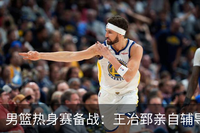 男篮热身赛备战：王治郅亲自辅导，杨瀚森缺席，澳大利亚对手实力薄弱！